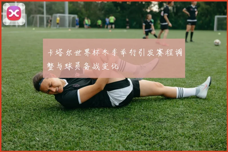 卡塔尔世界杯冬季举行引发赛程调整与球员备战变化