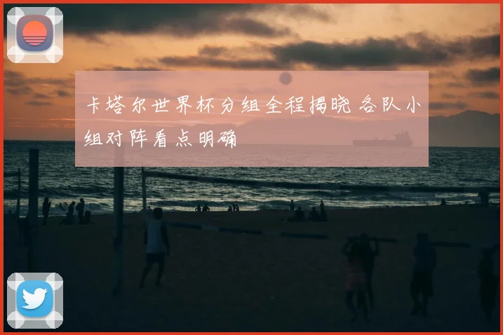 卡塔尔世界杯分组全程揭晓 各队小组对阵看点明确