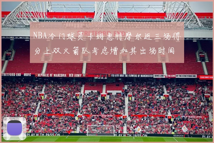 NBA冷门球员卡姆惠特摩尔近三场得分上双火箭队考虑增加其出场时间
