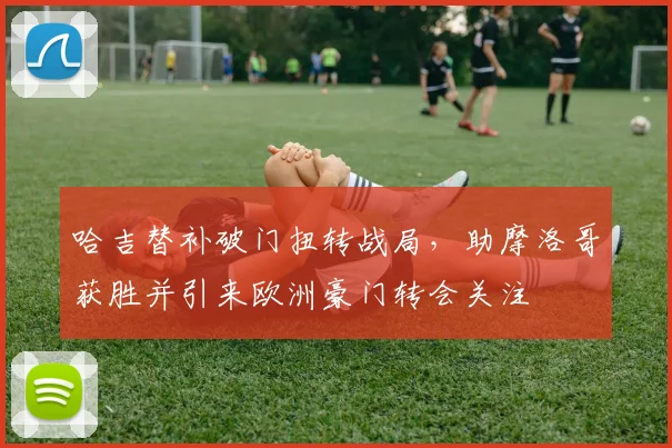 哈吉替补破门扭转战局，助摩洛哥获胜并引来欧洲豪门转会关注