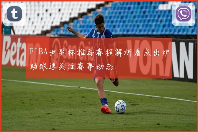 FIBA世界杯推荐赛程解析看点出炉助球迷关注赛事动态