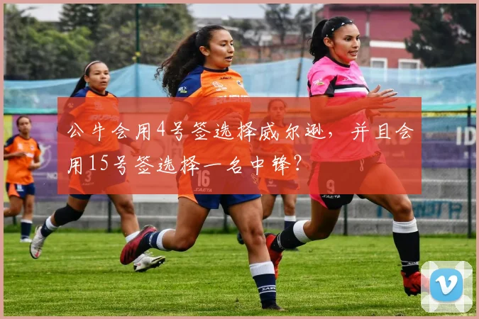 公牛会用4号签选择威尔逊,并且会用15号签选择一名中锋?