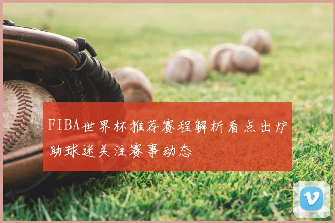 FIBA世界杯推荐赛程解析看点出炉助球迷关注赛事动态