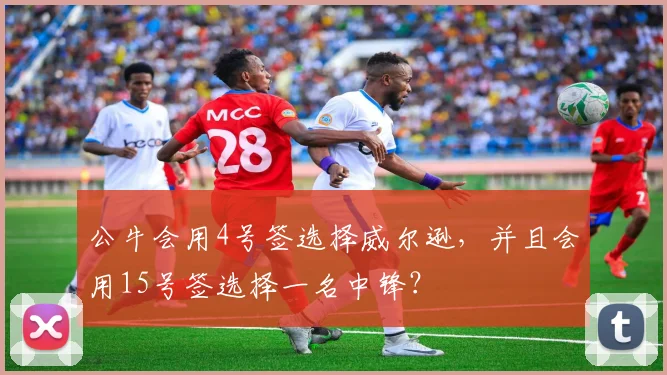 公牛会用4号签选择威尔逊,并且会用15号签选择一名中锋?