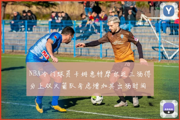 NBA冷门球员卡姆惠特摩尔近三场得分上双火箭队考虑增加其出场时间