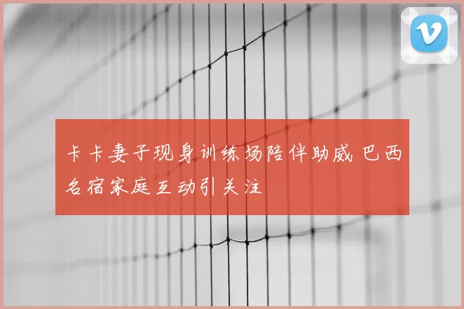 卡卡妻子现身训练场陪伴助威 巴西名宿家庭互动引关注