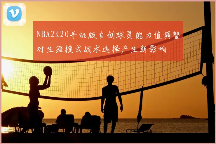 NBA2K20手机版自创球员能力值调整对生涯模式战术选择产生新影响