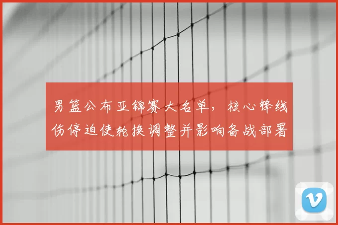 男篮公布亚锦赛大名单，核心锋线伤停迫使轮换调整并影响备战部署