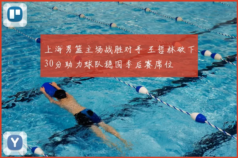 上海男篮主场战胜对手 王哲林砍下30分助力球队稳固季后赛席位