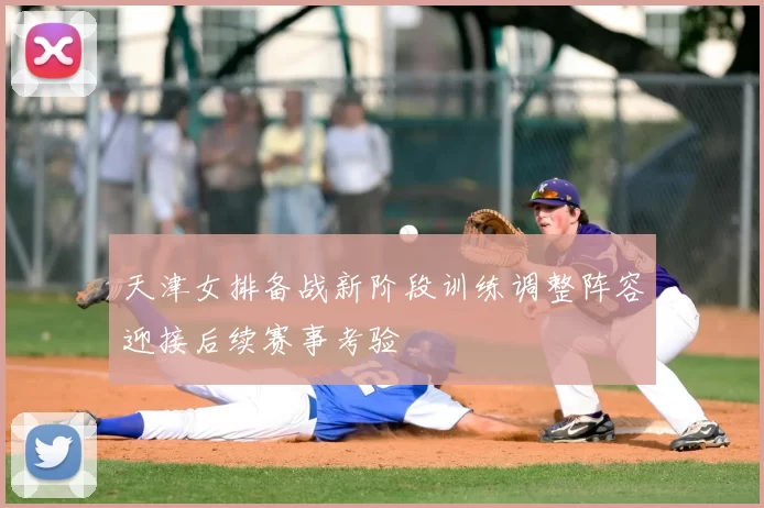 天津女排备战新阶段训练调整阵容迎接后续赛事考验
