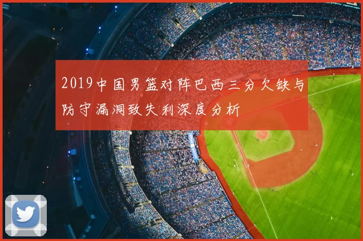 2019中国男篮对阵巴西三分欠缺与防守漏洞致失利深度分析