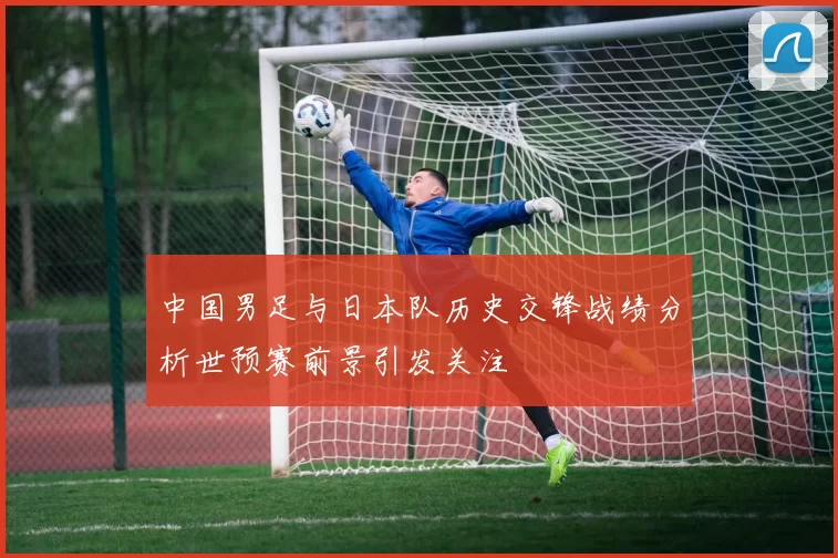 中国男足与日本队历史交锋战绩分析世预赛前景引发关注