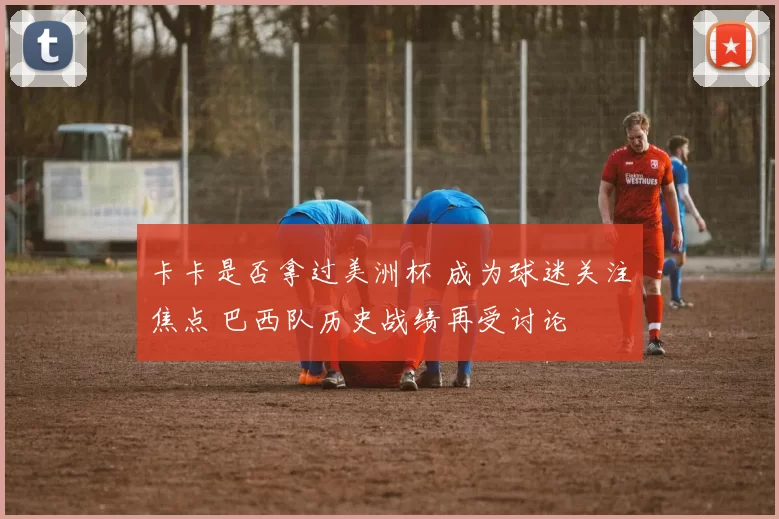 卡卡是否拿过美洲杯 成为球迷关注焦点 巴西队历史战绩再受讨论