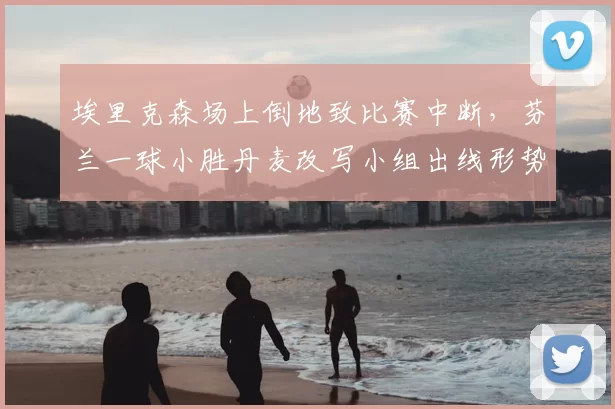 埃里克森场上倒地致比赛中断，芬兰一球小胜丹麦改写小组出线形势