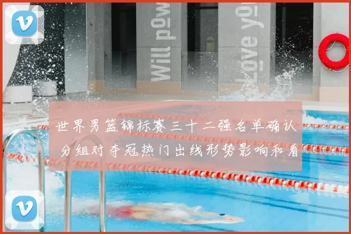 世界男篮锦标赛三十二强名单确认 分组对夺冠热门出线形势影响和看点