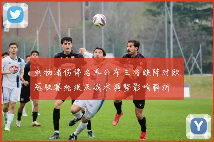 利物浦伤停名单公布三将缺阵对欧冠联赛轮换及战术调整影响解析