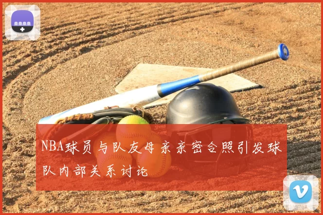 NBA球员与队友母亲亲密合照引发球队内部关系讨论