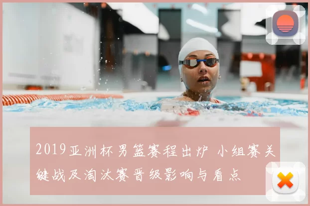 2019亚洲杯男篮赛程出炉 小组赛关键战及淘汰赛晋级影响与看点