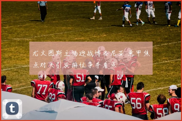 尤文图斯主场迎战博洛尼亚 意甲焦点对决引发排位争夺看点