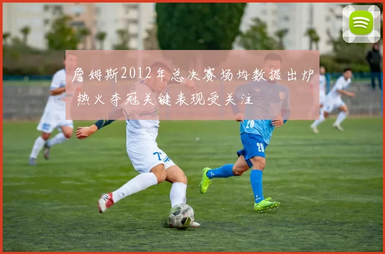 詹姆斯2012年总决赛场均数据出炉 热火夺冠关键表现受关注