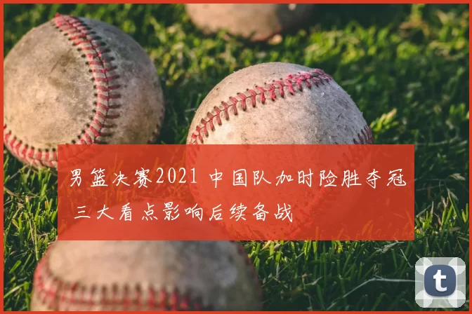 男篮决赛2021 中国队加时险胜夺冠 三大看点影响后续备战