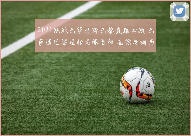 2021欧冠巴萨对阵巴黎直播回顾 巴萨遭巴黎逆转无缘晋级 孔德与梅西成焦点