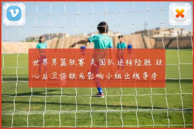 世界男篮联赛 美国队逆转险胜 核心后卫伤缺或影响小组出线争夺