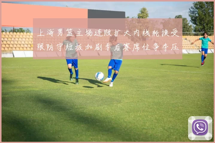 上海男篮主场连败扩大内线轮换受限防守短板加剧季后赛席位争夺压力