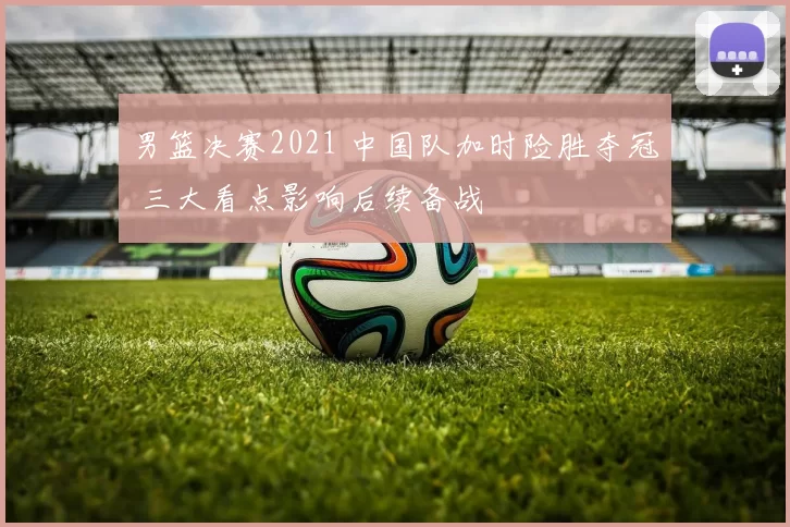 男篮决赛2021 中国队加时险胜夺冠 三大看点影响后续备战