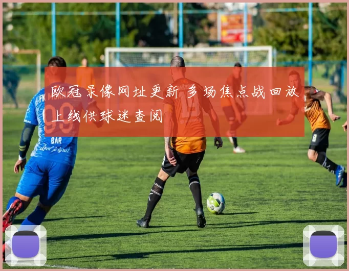 欧冠录像网址更新 多场焦点战回放上线供球迷查阅