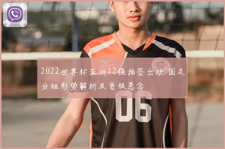 2022世界杯亚洲12强抽签出炉 国足分组形势解析及晋级悬念