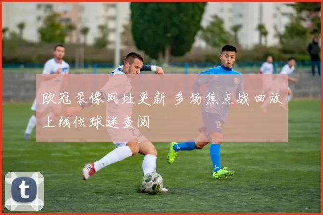 欧冠录像网址更新 多场焦点战回放上线供球迷查阅