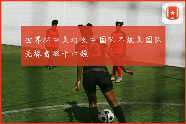 世界杯中美对决中国队不敌美国队无缘晋级十六强