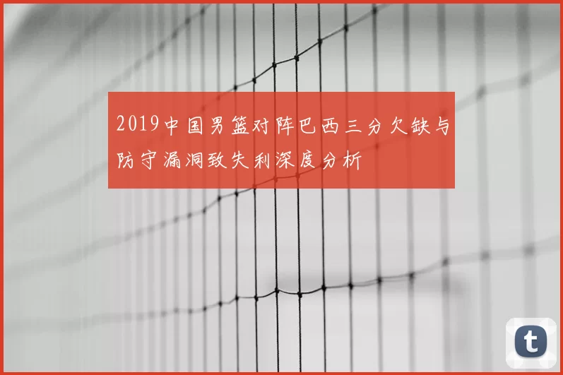 2019中国男篮对阵巴西三分欠缺与防守漏洞致失利深度分析