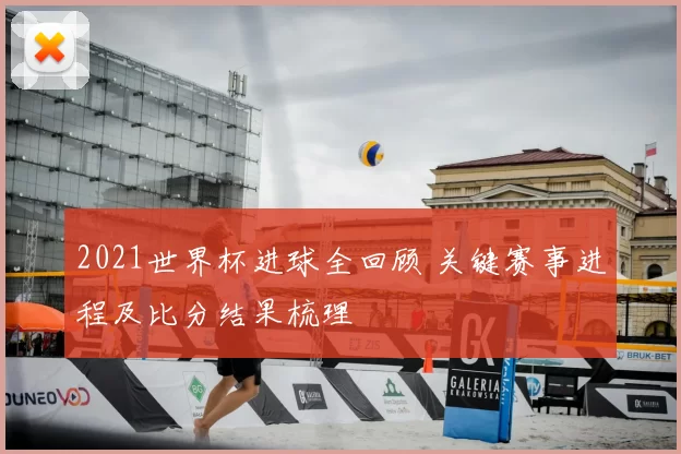 2021世界杯进球全回顾 关键赛事进程及比分结果梳理