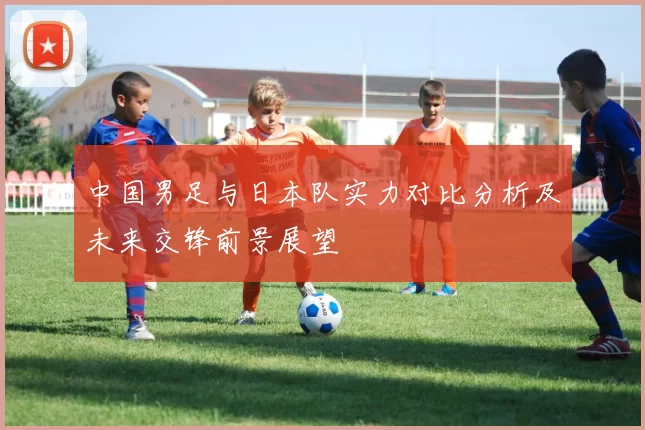 中国男足与日本队实力对比分析及未来交锋前景展望