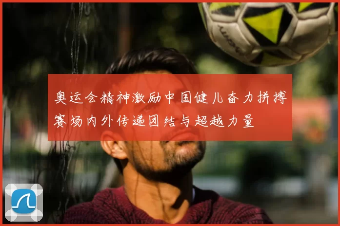 奥运会精神激励中国健儿奋力拼搏赛场内外传递团结与超越力量