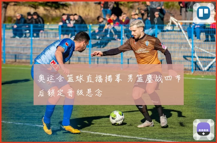 奥运会篮球直播揭幕 男篮鏖战四节后锁定晋级悬念