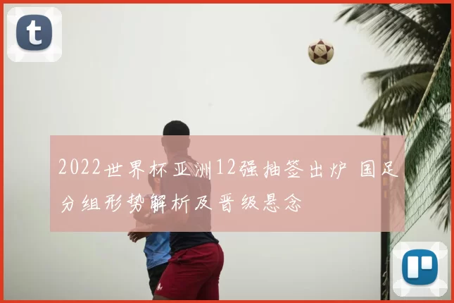 2022世界杯亚洲12强抽签出炉 国足分组形势解析及晋级悬念