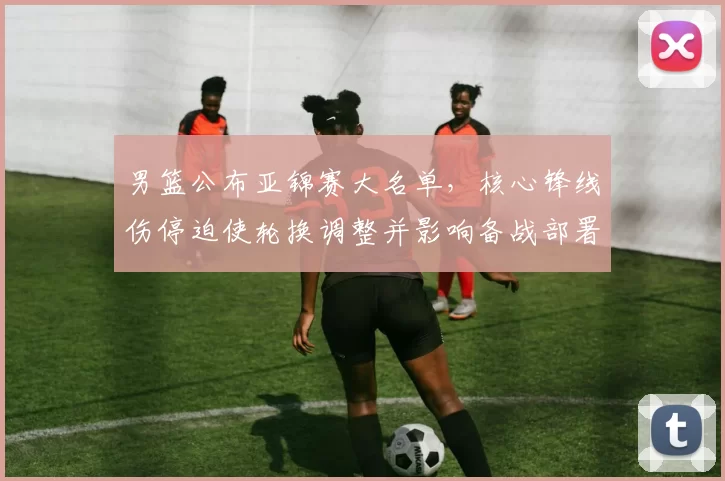 男篮公布亚锦赛大名单，核心锋线伤停迫使轮换调整并影响备战部署