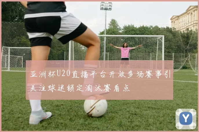 亚洲杯U20直播平台开放多场赛事引关注球迷锁定淘汰赛看点