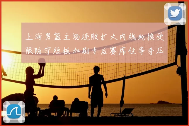 上海男篮主场连败扩大内线轮换受限防守短板加剧季后赛席位争夺压力