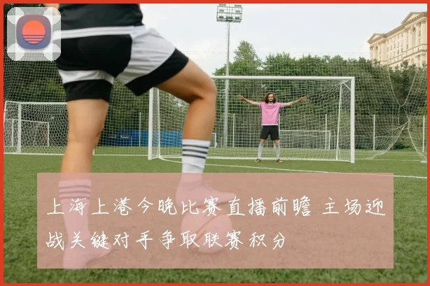 上海上港今晚比赛直播前瞻 主场迎战关键对手争取联赛积分