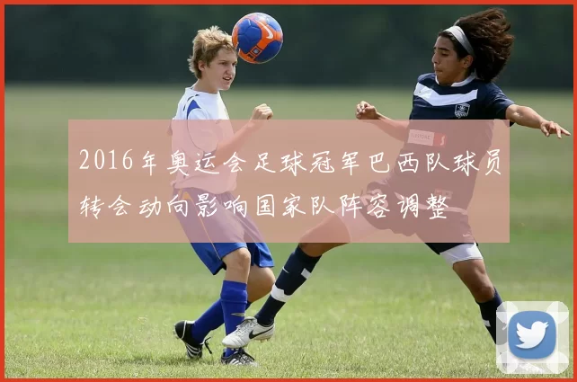 2016年奥运会足球冠军巴西队球员转会动向影响国家队阵容调整