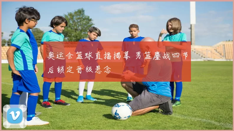 奥运会篮球直播揭幕 男篮鏖战四节后锁定晋级悬念