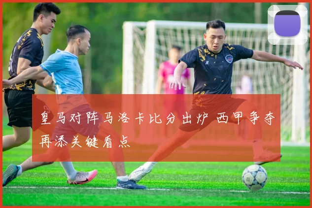 皇马对阵马洛卡比分出炉 西甲争夺再添关键看点