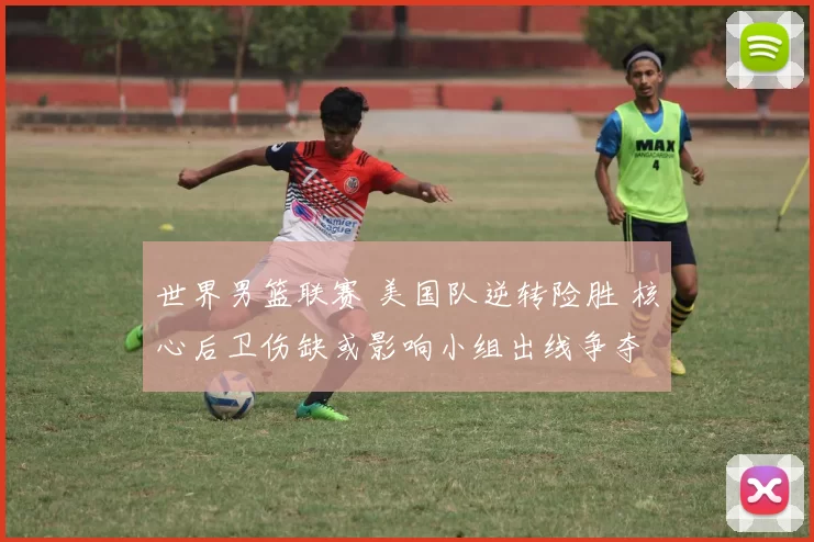 世界男篮联赛 美国队逆转险胜 核心后卫伤缺或影响小组出线争夺