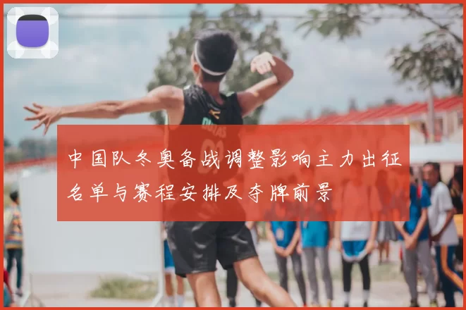 中国队冬奥备战调整影响主力出征名单与赛程安排及夺牌前景