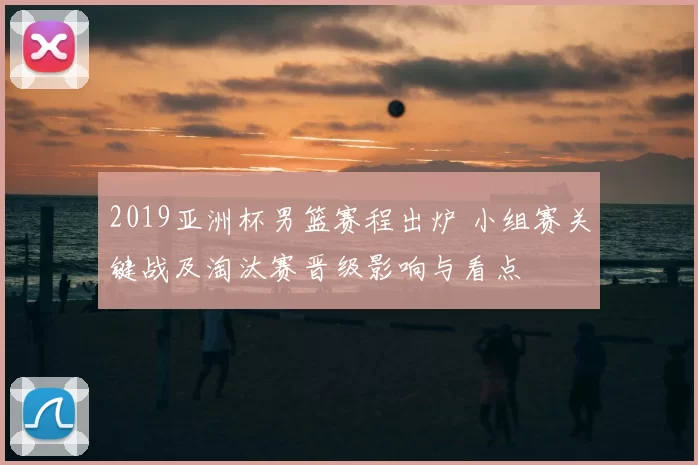 2019亚洲杯男篮赛程出炉 小组赛关键战及淘汰赛晋级影响与看点