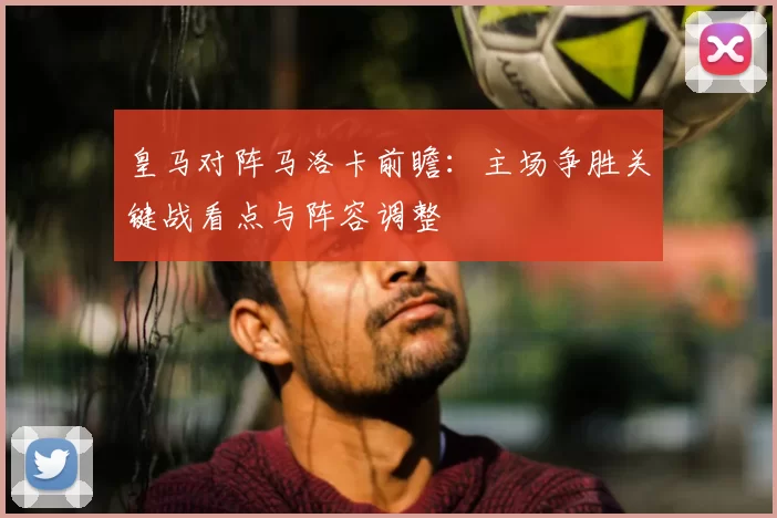 皇马对阵马洛卡前瞻：主场争胜关键战看点与阵容调整